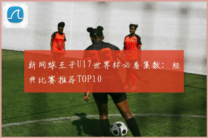 新网球王子U17世界杯必看集数：经典比赛推荐TOP10