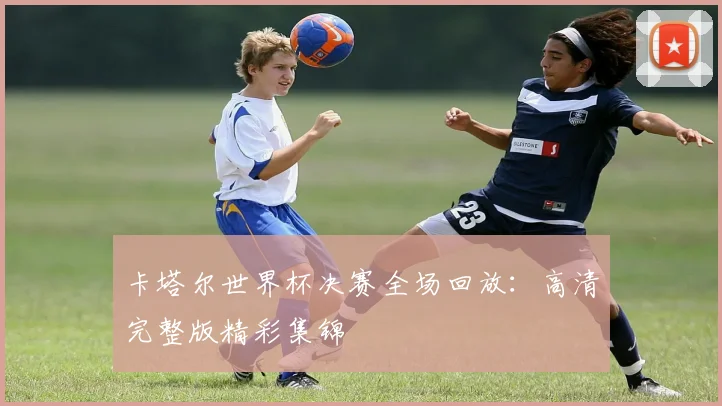 卡塔尔世界杯决赛全场回放:高清完整版精彩集锦