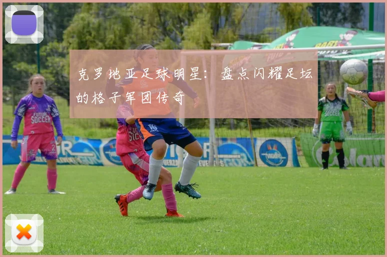 克罗地亚足球明星：盘点闪耀足坛的格子军团传奇