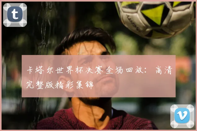 卡塔尔世界杯决赛全场回放:高清完整版精彩集锦