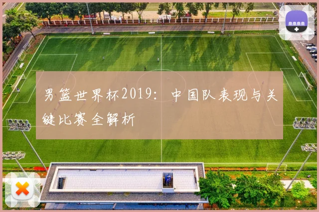 男篮世界杯2019：中国队表现与关键比赛全解析